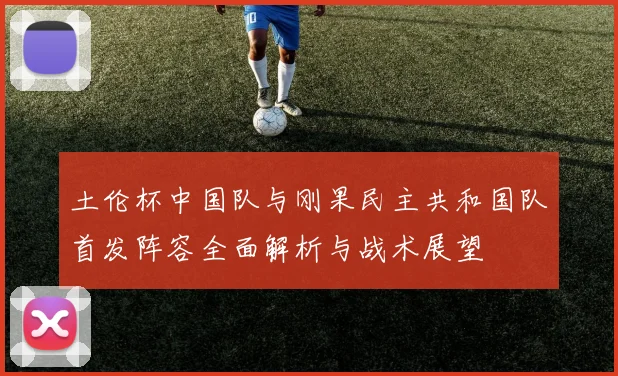 土伦杯中国队与刚果民主共和国队首发阵容全面解析与战术展望