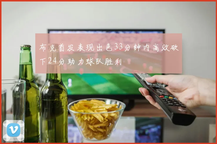 布克首发表现出色33分钟内高效砍下24分助力球队胜利