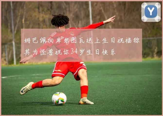 姆巴佩向库尔图瓦送上生日祝福称其为怪兽祝你34岁生日快乐