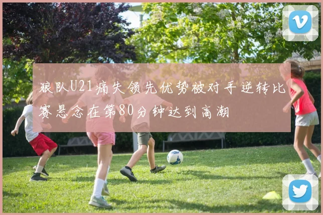狼队U21痛失领先优势被对手逆转比赛悬念在第80分钟达到高潮