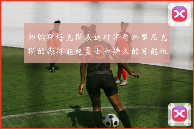 约翰斯塔克斯表达对字母加盟尼克斯的期待拒绝勇士和热火的可能性