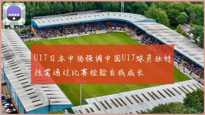 U17日本中场强调中国U17球员独特性需通过比赛检验自我成长