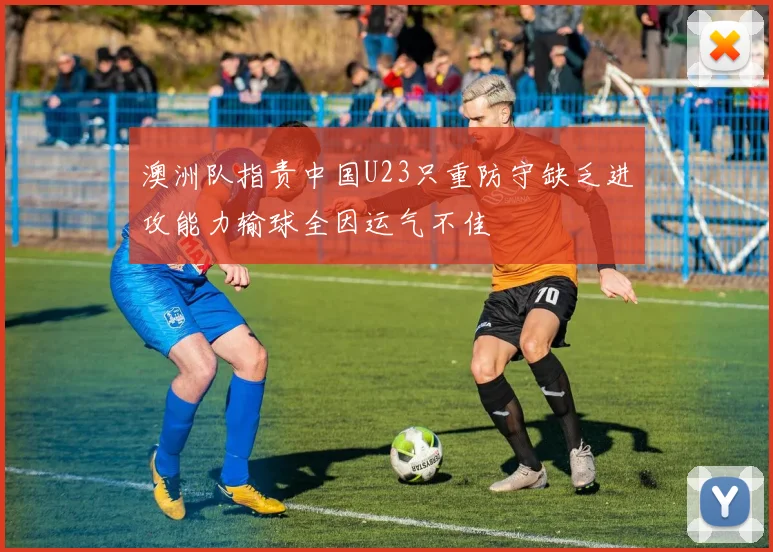 澳洲队指责中国U23只重防守缺乏进攻能力输球全因运气不佳